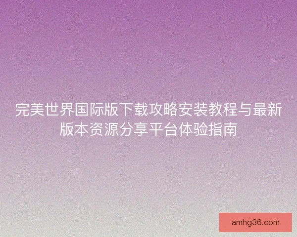 完美世界国际版下载攻略安装教程与最新版本资源分享平台体验指南