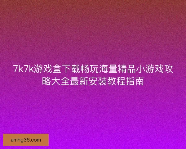 7k7k游戏盒下载畅玩海量精品小游戏攻略大全最新安装教程指南